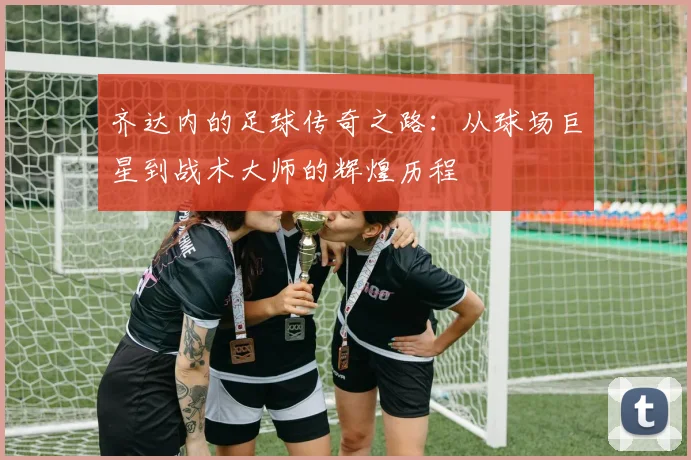 齐达内的足球传奇之路：从球场巨星到战术大师的辉煌历程