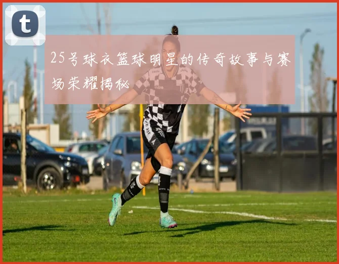 25号球衣篮球明星的传奇故事与赛场荣耀揭秘